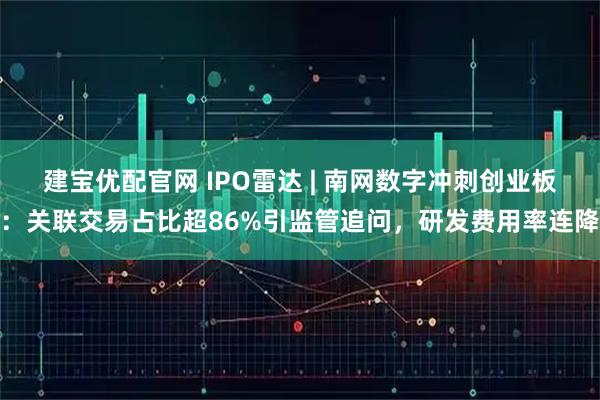 建宝优配官网 IPO雷达 | 南网数字冲刺创业板：关联交易占比超86%引监管追问，研发费用率连降