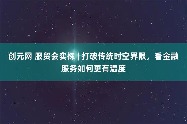 创元网 服贸会实探 | 打破传统时空界限，看金融服务如何更有温度