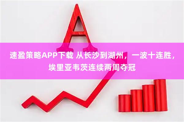 速盈策略APP下载 从长沙到湖州，一波十连胜，埃里亚韦茨连续两周夺冠