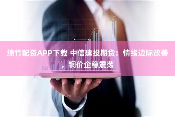 绵竹配资APP下载 中信建投期货：情绪边际改善，铜价企稳震荡