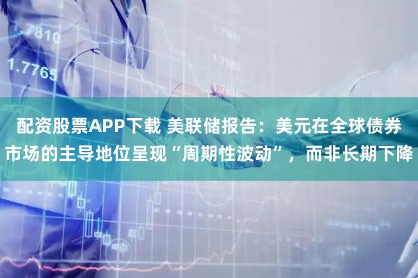 配资股票APP下载 美联储报告：美元在全球债券市场的主导地位呈现“周期性波动”，而非长期下降