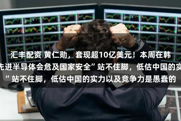 汇丰配资 黄仁勋，套现超10亿美元！本周在韩国表态：“对华出售最先进半导体会危及国家安全”站不住脚，低估中国的实力以及竞争力是愚蠢的