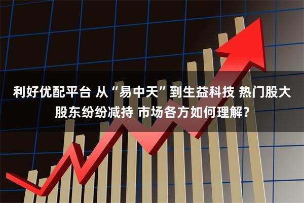 利好优配平台 从“易中天”到生益科技 热门股大股东纷纷减持 市场各方如何理解？