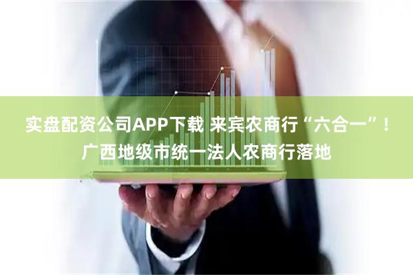 实盘配资公司APP下载 来宾农商行“六合一”！广西地级市统一法人农商行落地