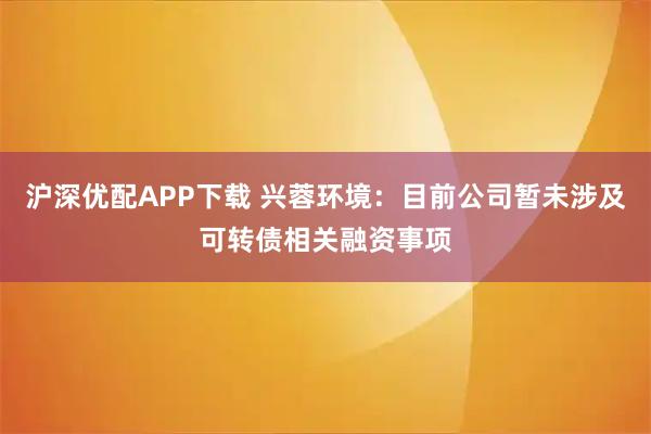 沪深优配APP下载 兴蓉环境：目前公司暂未涉及可转债相关融资事项