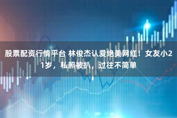 股票配资行情平台 林俊杰认爱绝美网红！女友小21岁，私照被扒，过往不简单