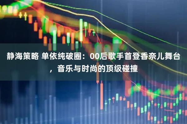 静海策略 单依纯破圈：00后歌手首登香奈儿舞台，音乐与时尚的顶级碰撞