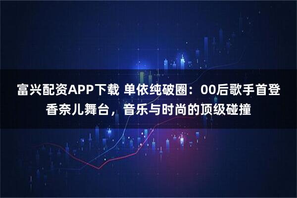 富兴配资APP下载 单依纯破圈：00后歌手首登香奈儿舞台，音乐与时尚的顶级碰撞