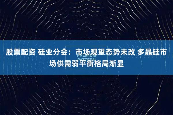 股票配资 硅业分会：市场观望态势未改 多晶硅市场供需弱平衡格局渐显