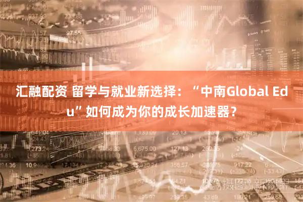 汇融配资 留学与就业新选择：“中南Global Edu”如何成为你的成长加速器？