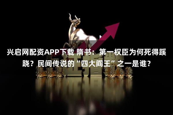 兴启网配资APP下载 隋书：第一权臣为何死得蹊跷？民间传说的“四大阎王”之一是谁？