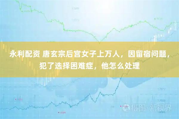 永利配资 唐玄宗后宫女子上万人，因留宿问题，犯了选择困难症，他怎么处理