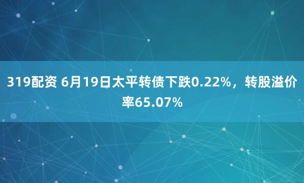 319配资 6月19日太平转债下跌0.22%，转股溢价率65.07%