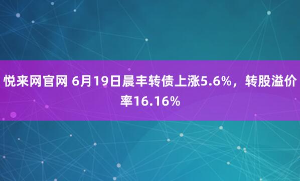 悦来网官网 6月19日晨丰转债上涨5.6%，转股溢价率16.16%