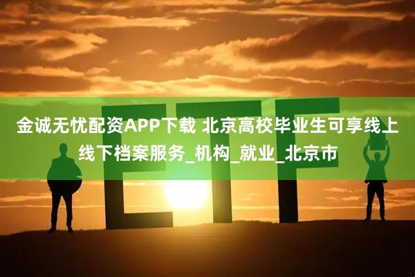 金诚无忧配资APP下载 北京高校毕业生可享线上线下档案服务_机构_就业_北京市