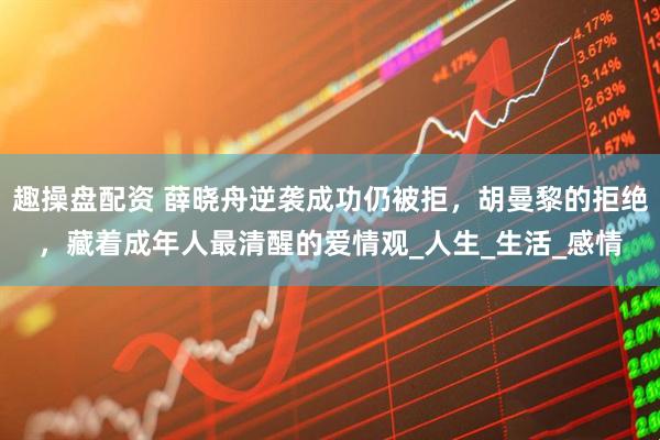 趣操盘配资 薛晓舟逆袭成功仍被拒，胡曼黎的拒绝，藏着成年人最清醒的爱情观_人生_生活_感情