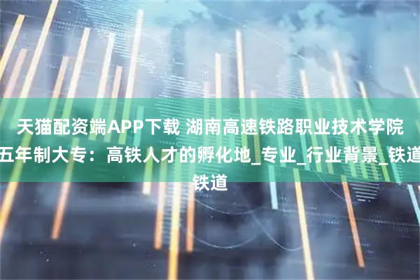 天猫配资端APP下载 湖南高速铁路职业技术学院五年制大专：高铁人才的孵化地_专业_行业背景_铁道