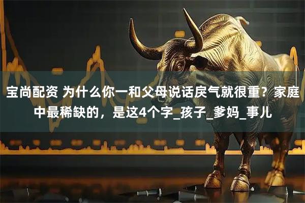 宝尚配资 为什么你一和父母说话戾气就很重？家庭中最稀缺的，是这4个字_孩子_爹妈_事儿
