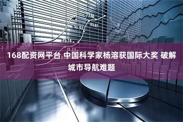 168配资网平台 中国科学家杨溶获国际大奖 破解城市导航难题