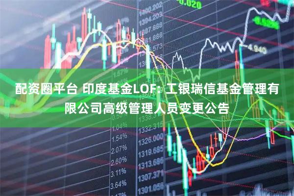 配资圈平台 印度基金LOF: 工银瑞信基金管理有限公司高级管理人员变更公告