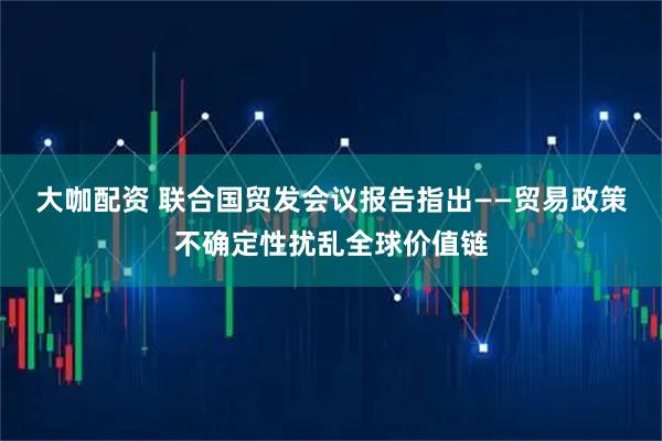 大咖配资 联合国贸发会议报告指出——贸易政策不确定性扰乱全球价值链