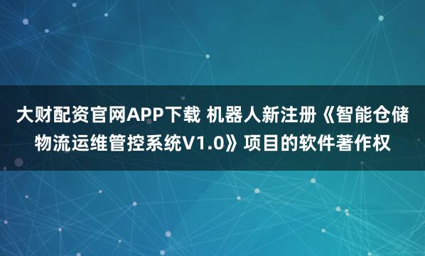 大财配资官网APP下载 机器人新注册《智能仓储物流运维管控系统V1.0》项目的软件著作权