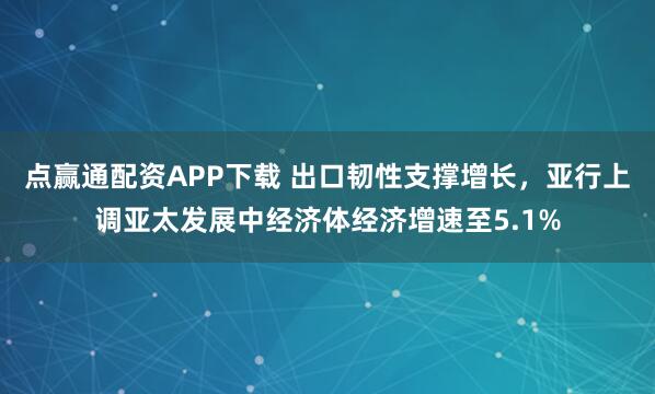 点赢通配资APP下载 出口韧性支撑增长，亚行上调亚太发展中经济体经济增速至5.1%