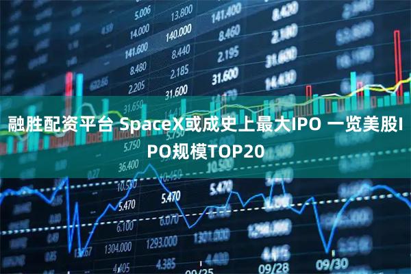 融胜配资平台 SpaceX或成史上最大IPO 一览美股IPO规模TOP20