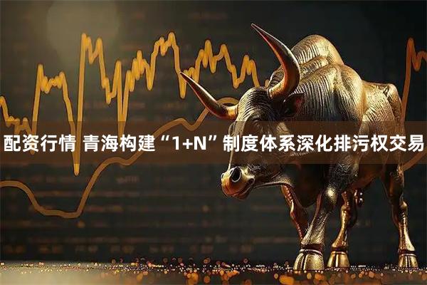 配资行情 青海构建“1+N”制度体系深化排污权交易