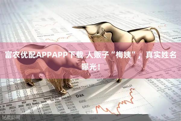 富农优配APPAPP下载 人贩子“梅姨”，真实姓名曝光！