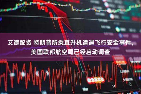 艾德配资 特朗普所乘直升机遭遇飞行安全事件，美国联邦航空局已经启动调查
