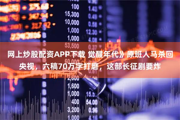 网上炒股配资APP下载 觉醒年代》原班人马杀回央视，六稿70万字打磨，这部长征剧要炸